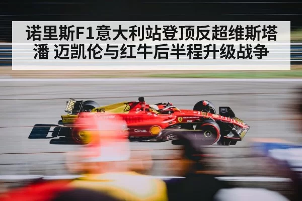 诺里斯F1意大利站登顶反超维斯塔潘 迈凯伦与红牛后半程升级战争